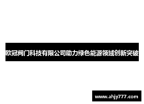 欧冠阀门科技有限公司助力绿色能源领域创新突破
